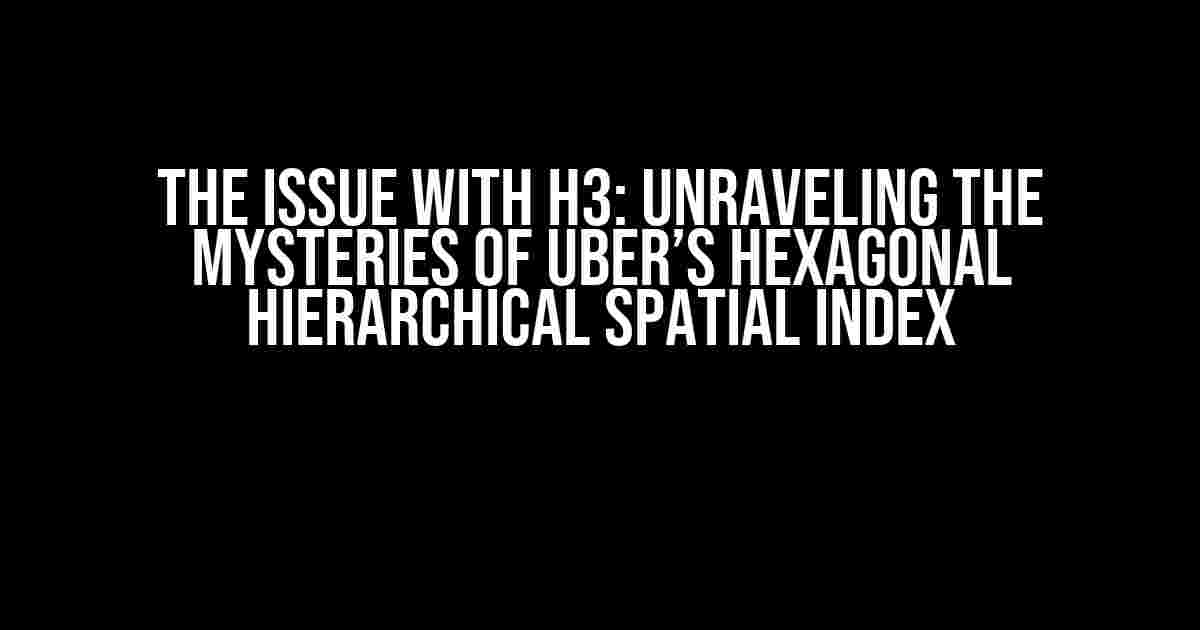 The Issue with H3: Unraveling the Mysteries of Uber’s Hexagonal Hierarchical Spatial Index