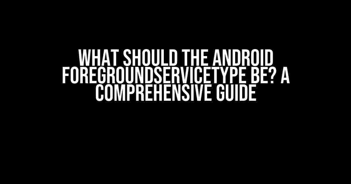 What Should the Android foregroundServiceType Be? A Comprehensive Guide